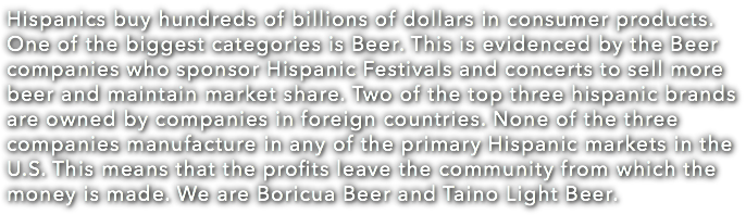Hispanics buy hundreds of billions of dollars in consumer products. One of the biggest categories is Beer. This is evidenced by the Beer companies who sponsor Hispanic Festivals and concerts to sell more beer and maintain market share. Two of the top three hispanic brands are owned by companies in foreign countries. None of the three companies manufacture in any of the primary Hispanic markets in the U.S. This means that the profits leave the community from which the money is made. We are Boricua Beer and Taino Light Beer. 