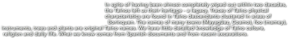  In spite of having been almost completely wiped out within two decades, the Taínos left us their heritage - a legacy. Traces of Taíno physical characteristics are found in Taíno descendants clustered in areas of Borinquen. The names of many towns (Mayagüez, Coamo), foo (mamey), instruments, trees and plants are original Taíno names. We have little detailed knowledge of Taíno culture, religion and daily life. What we know comes from Spanish documents and from recent excavations. 