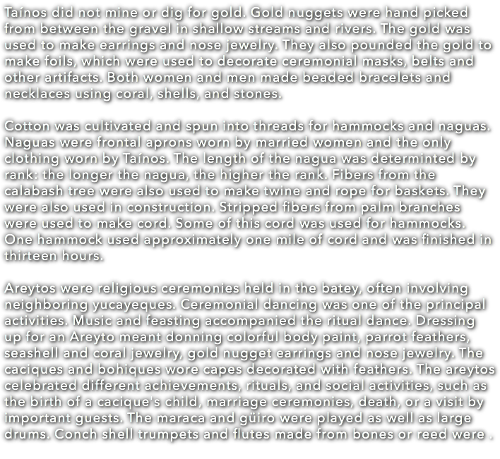 Taínos did not mine or dig for gold. Gold nuggets were hand picked from between the gravel in shallow streams and rivers. The gold was used to make earrings and nose jewelry. They also pounded the gold to make foils, which were used to decorate ceremonial masks, belts and other artifacts. Both women and men made beaded bracelets and necklaces using coral, shells, and stones. Cotton was cultivated and spun into threads for hammocks and naguas. Naguas were frontal aprons worn by married women and the only clothing worn by Taínos. The length of the nagua was determinted by rank: the longer the nagua, the higher the rank. Fibers from the calabash tree were also used to make twine and rope for baskets. They were also used in construction. Stripped fibers from palm branches were used to make cord. Some of this cord was used for hammocks. One hammock used approximately one mile of cord and was finished in thirteen hours. Areytos were religious ceremonies held in the batey, often involving neighboring yucayeques. Ceremonial dancing was one of the principal activities. Music and feasting accompanied the ritual dance. Dressing up for an Areyto meant donning colorful body paint, parrot feathers, seashell and coral jewelry, gold nugget earrings and nose jewelry. The caciques and bohiques wore capes decorated with feathers. The areytos celebrated different achievements, rituals, and social activities, such as the birth of a cacique's child, marriage ceremonies, death, or a visit by important guests. The maraca and güiro were played as well as large drums. Conch shell trumpets and flutes made from bones or reed were .