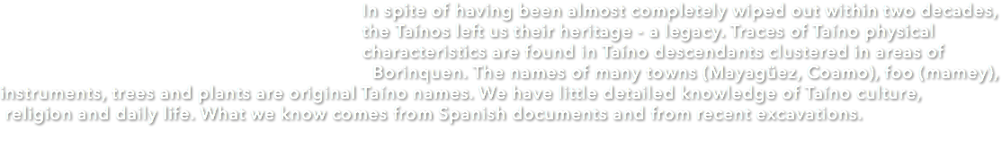  In spite of having been almost completely wiped out within two decades, the Taínos left us their heritage - a legacy. Traces of Taíno physical characteristics are found in Taíno descendants clustered in areas of Borinquen. The names of many towns (Mayagüez, Coamo), foo (mamey), instruments, trees and plants are original Taíno names. We have little detailed knowledge of Taíno culture, religion and daily life. What we know comes from Spanish documents and from recent excavations. 