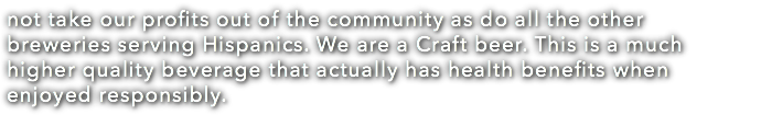 not take our profits out of the community as do all the other breweries serving Hispanics. We are a Craft beer. This is a much higher quality beverage that actually has health benefits when enjoyed responsibly.