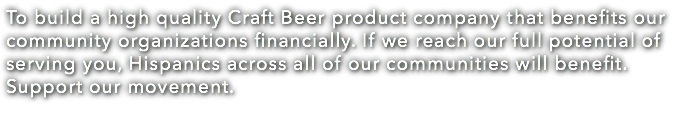 To build a high quality Craft Beer product company that benefits our community organizations financially. If we reach our full potential of serving you, Hispanics across all of our communities will benefit. Support our movement. 